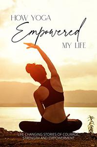 How Yoga Empowered My Life Life Changing Stories of Courage, Strength and Empowerment