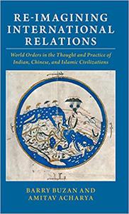 Re-imagining International Relations World Orders in the Thought and Practice of Indian, Chinese, and Islamic Civilizat
