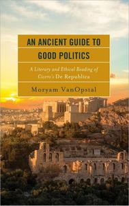 An Ancient Guide to Good Politics A Literary and Ethical Reading of Cicero's De Republica