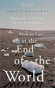 How to Live at the End of the World Theory, Art, and Politics for the Anthropocene