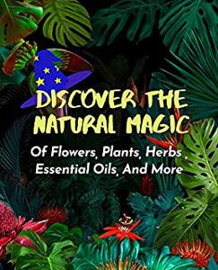 Discover The Natural Magic Of Flowers, Plants, Herbs , Essential Oils, And More