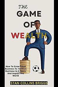 THE GAME OF WEALTH IN BUSINESS How To Grow Small Business To 1million Business In 3 Years; And Impact The World