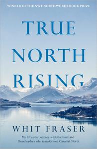 True North Rising My fifty-year journey with the Inuit and Dene leaders who transformed Canada's North