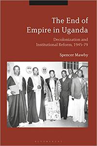 The End of Empire in Uganda Decolonization and Institutional Conflict, 1945-79