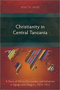 Christianity in Central Tanzania A Story of African Encounters and Initiatives in Ugogo and Ukaguru, 1876-1933