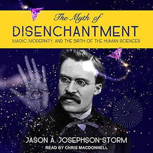 The Myth of Disenchantment Magic, Modernity, and the Birth of the Human Sciences [Audiobook] (Repost)