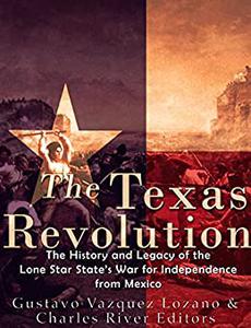 The Texas Revolution The History and Legacy of the Lone Star State's War for Independence from Mexico