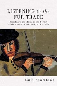 Listening to the Fur Trade  Soundways and Music in the British North American Fur Trade, 1760-1840