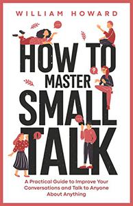 How to Master Small Talk A Practical Guide to Improve Your Conversations and Talk to Anyone About Anything