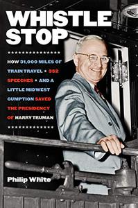 Whistle Stop How 31,000 Miles of Train Travel, 352 Speeches, and a Little Midwest Gumption Saved the Presidency of Harry Truma