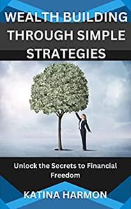 WEALTH BUILDING THROUGH SIMPLE STRATEGIES Unlock the Secrets to Financial Freedom