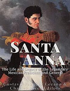 Santa Anna The Life and Legacy of the Legendary Mexican President and General