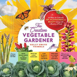 The Creative Vegetable Gardener 60 Ways to Cultivate Joy, Playfulness, and Beauty along with a Bounty of Food