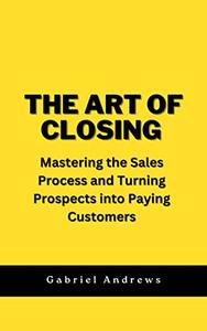The Art of Closing Mastering the Sales Process and Turning Prospects into Paying Customers