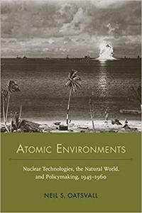 Atomic Environments Nuclear Technologies, the Natural World, and Policymaking, 1945-1960
