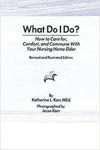 What Do I Do How to Care for, Comfort, and Commune With Your Nursing Home Elder, Revised and Illustrated Edition