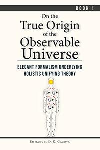 On The True Origin of The Observable Universe - Book 1  Elegant Formalism Underlying Holistic Unifying Theory