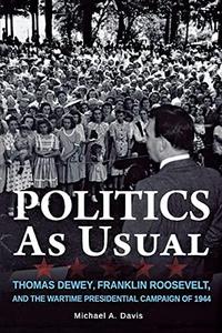 Politics as Usual Thomas Dewey, Franklin Roosevelt, and the Wartime Presidential Campaign of 1944