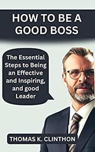 HOW TO BE A GOOD BOSS The Essential Steps to Being an Effective and Inspiring, and good Leader