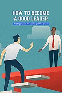 How to Become A Good Leader The Importance of Leadership in One Group Become A Leader, Why Not