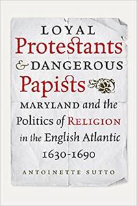 Loyal Protestants and Dangerous Papists Maryland and the Politics of Religion in the English Atlantic, 1630-1690