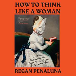 How to Think Like a Woman Four Women Philosophers Who Taught Me How to Love the Life of the Mind [Audiobook]
