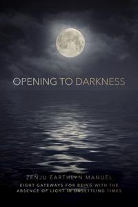 Opening to Darkness Eight Gateways for Being with the Absence of Light in Unsettling Times