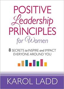 Positive Leadership Principles for Women 8 Secrets to Inspire and Impact Everyone Around You