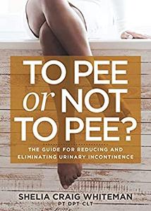 To Pee or Not to Pee The Guide for Reducing and Eliminating Urinary Incontinence