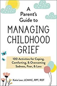 A Parent's Guide to Managing Childhood Grief 100 Activities for Coping, Comforting, & Overcoming Sadness, Fear, & Loss