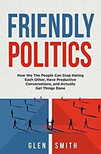 Friendly Politics How We the People Can Stop Hating Each Other