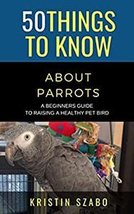 50 Things to Know About Parrots  A Beginners Guide to Raising a Healthy Pet Bird (50 Things to Know About Pets)