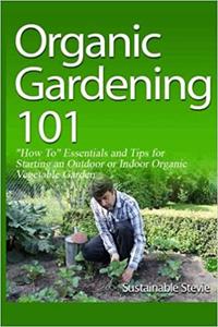 Organic Gardening 101 How To Essentials and Tips for Starting an Outdoor or Indoor Organic Vegetable Garden