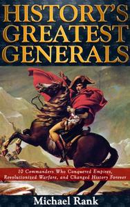 History's Greatest Generals 10 Commanders Who Conquered Empires, Revolutionized Warfare, and Changed History Forever