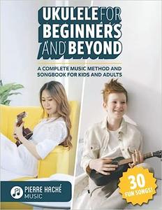Ukulele for Beginners and Beyond A Complete Music Method and Songbook for Kids and Adults
