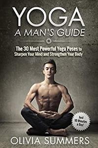 Yoga A Man's Guide The 30 Most Powerful Yoga Poses to Sharpen Your Mind and Strengthen Your Body