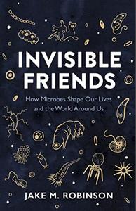 Invisible Friends How Microbes Shape Our Lives and the World Around Us
