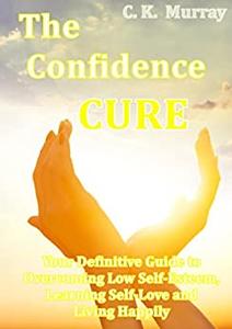 The Confidence Cure Your Definitive Guide to Overcoming Low Self-Esteem, Learning Self-Love and Living Happily