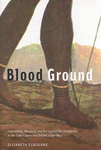 Blood Ground Colonialism, Missions, and the Contest for Christianity in the Caoe Colony and Britain, 1799-1853