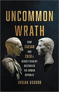 Uncommon Wrath How Caesar and Cato's Deadly Rivalry Destroyed the Roman Republic