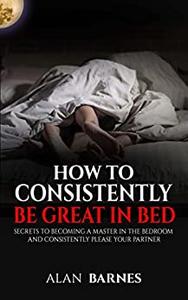 How To Consistently Be Great In Bed Secrets To Becoming A Master In The Bedroom And Consistently Please Your Partner