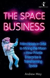The Space Business From Hotels in Orbit to Mining the Moon - How Private Enterprise is Transforming Space