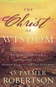 The Christ of Wisdom A Redemptive-Historical Exploration of the Wisdom Books of the Old Testament
