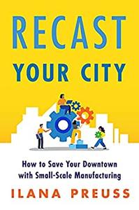 Recast Your City How to Save Your Downtown with Small-Scale Manufacturing