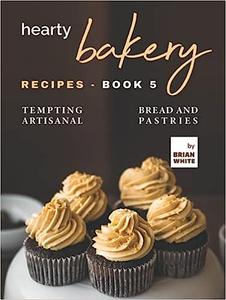 Hearty Bakery Recipes - Book 5 Tempting Artisanal Bread and Pastries