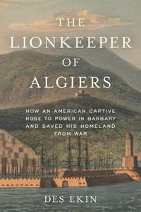 The Lionkeeper of Algiers How an American Captive Rose to Power in Barbary and Saved His Homeland from War