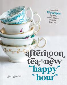Afternoon Tea Is the New Happy Hour More than 75 Recipes for Tea, Small Plates, Sweets and More