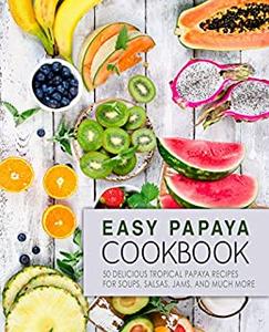 Easy Papaya Cookbook 50 Delicious Tropical Papaya Recipes for Soups, Salsas, Jams, and Much More (2nd Edition)
