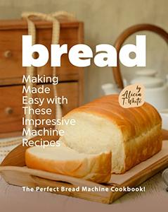 Bread Making Made Easy with These Impressive Machine Recipes  The Perfect Bread Machine Cookbook!