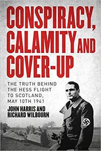 Conspiracy, Calamity and Cover-up The Truth Behind the Hess Flight to Scotland, May 10th 1941